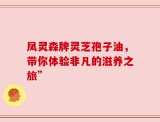 凤灵森牌灵芝孢子油，带你体验非凡的滋养之旅”