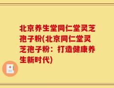 北京养生堂同仁堂灵芝孢子粉(北京同仁堂灵芝孢子粉：打造健康养生新时代)