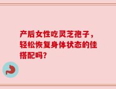 产后女性吃灵芝孢子，轻松恢复身体状态的佳搭配吗？