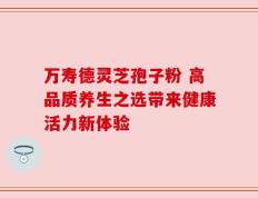万寿德灵芝孢子粉 高品质养生之选带来健康活力新体验