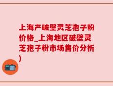 上海产破壁灵芝孢子粉价格_上海地区破壁灵芝孢子粉市场售价分析)