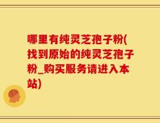 哪里有纯灵芝孢子粉(找到原始的纯灵芝孢子粉_购买服务请进入本站)