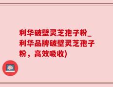 利华破壁灵芝孢子粉_利华品牌破壁灵芝孢子粉，高效吸收)