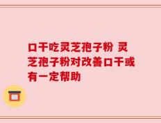 口干吃灵芝孢子粉 灵芝孢子粉对改善口干或有一定帮助