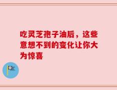 吃灵芝孢子油后，这些意想不到的变化让你大为惊喜