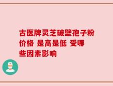 古医牌灵芝破壁孢子粉价格 是高是低 受哪些因素影响