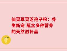 仙灵草灵芝孢子粉：养生新宠 蕴含多种营养的天然滋补品