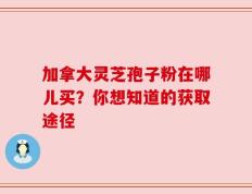 加拿大灵芝孢子粉在哪儿买？你想知道的获取途径
