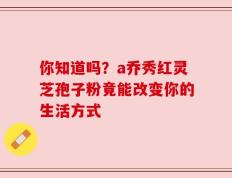 你知道吗？a乔秀红灵芝孢子粉竟能改变你的生活方式