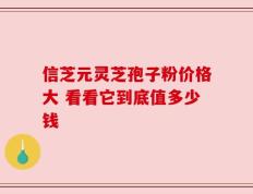 信芝元灵芝孢子粉价格大 看看它到底值多少钱
