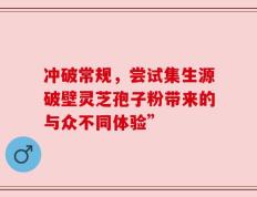 冲破常规，尝试集生源破壁灵芝孢子粉带来的与众不同体验”