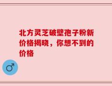北方灵芝破壁孢子粉新价格揭晓，你想不到的价格