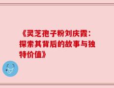 《灵芝孢子粉刘庆霞：探索其背后的故事与独特价值》