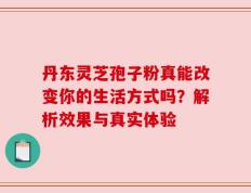 丹东灵芝孢子粉真能改变你的生活方式吗？解析效果与真实体验
