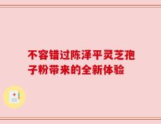 不容错过陈泽平灵芝孢子粉带来的全新体验