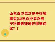 山东百济灵芝孢子粉哪里卖(山东百济灵芝孢子粉销售渠道在哪里购买？)