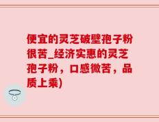 便宜的灵芝破壁孢子粉很苦_经济实惠的灵芝孢子粉，口感微苦，品质上乘)