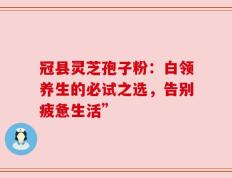 冠县灵芝孢子粉：白领养生的必试之选，告别疲惫生活”