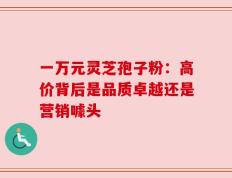一万元灵芝孢子粉：高价背后是品质卓越还是营销噱头