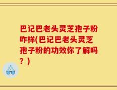 巴记巴老头灵芝孢子粉咋样(巴记巴老头灵芝孢子粉的功效你了解吗？)