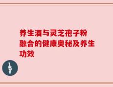 养生酒与灵芝孢子粉 融合的健康奥秘及养生功效