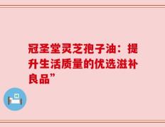 冠圣堂灵芝孢子油：提升生活质量的优选滋补良品”