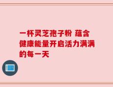 一杯灵芝孢子粉 蕴含健康能量开启活力满满的每一天