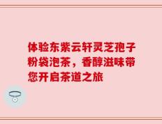 体验东紫云轩灵芝孢子粉袋泡茶，香醇滋味带您开启茶道之旅