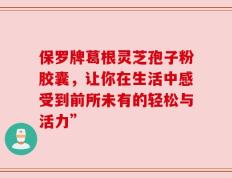 保罗牌葛根灵芝孢子粉胶囊，让你在生活中感受到前所未有的轻松与活力”