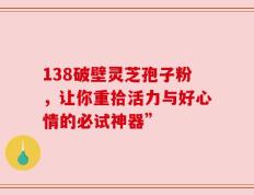 138破壁灵芝孢子粉，让你重拾活力与好心情的必试神器”