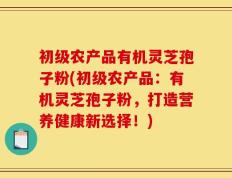 初级农产品有机灵芝孢子粉(初级农产品：有机灵芝孢子粉，打造营养健康新选择！)