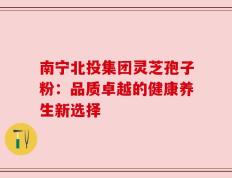 南宁北投集团灵芝孢子粉：品质卓越的健康养生新选择