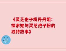 《灵芝孢子粉丹丹姐：探索她与灵芝孢子粉的独特故事》