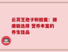 云灵芝孢子粉胶囊：健康新选择 营养丰富的养生佳品