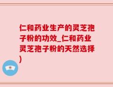 仁和药业生产的灵芝孢子粉的功效_仁和药业灵芝孢子粉的天然选择)