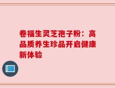 卷福生灵芝孢子粉：高品质养生珍品开启健康新体验