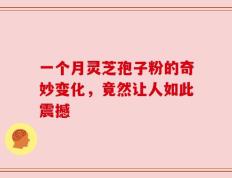 一个月灵芝孢子粉的奇妙变化，竟然让人如此震撼