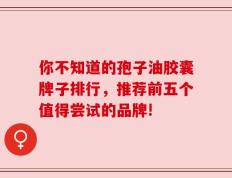 你不知道的孢子油胶囊牌子排行，推荐前五个值得尝试的品牌!