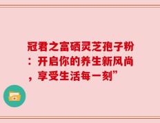冠君之富硒灵芝孢子粉：开启你的养生新风尚，享受生活每一刻”