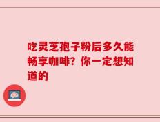 吃灵芝孢子粉后多久能畅享咖啡？你一定想知道的