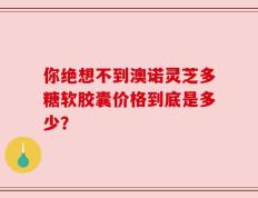 你绝想不到澳诺灵芝多糖软胶囊价格到底是多少？
