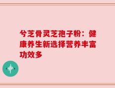 兮芝骨灵芝孢子粉：健康养生新选择营养丰富功效多