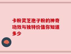 卡粉灵芝孢子粉的神奇功效与独特价值你知道多少