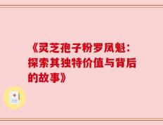 《灵芝孢子粉罗凤魁：探索其独特价值与背后的故事》