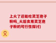 上火了还能吃灵芝孢子粉吗_火后食用灵芝孢子粉的可行性探讨)