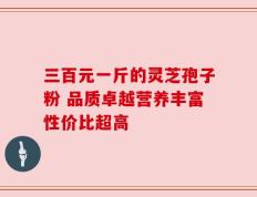 三百元一斤的灵芝孢子粉 品质卓越营养丰富性价比超高