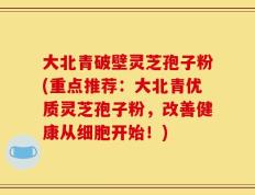 大北青破壁灵芝孢子粉(重点推荐：大北青优质灵芝孢子粉，改善健康从细胞开始！)