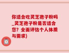 你适合吃灵芝孢子粉吗_灵芝孢子粉是否适合您？全面评估个人体质与需求)