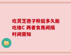 吃灵芝孢子粉后多久能吃维C 两者食用间隔时间需知