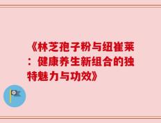 《林芝孢子粉与纽崔莱：健康养生新组合的独特魅力与功效》